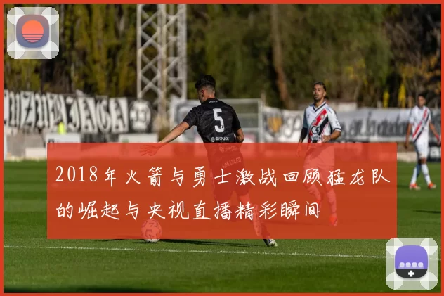 2018年火箭与勇士激战回顾猛龙队的崛起与央视直播精彩瞬间