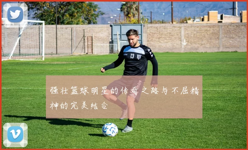 强壮篮球明星的传奇之路与不屈精神的完美结合