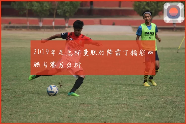 2019年足总杯曼联对阵雷丁精彩回顾与赛后分析