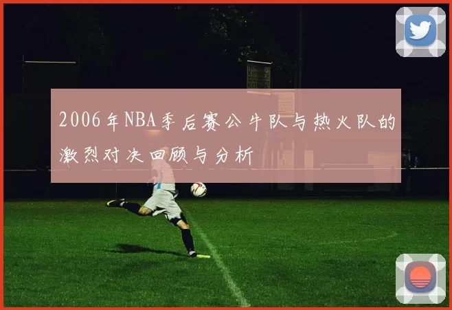 2006年NBA季后赛公牛队与热火队的激烈对决回顾与分析