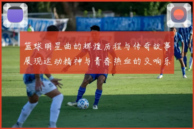 篮球明星曲的辉煌历程与传奇故事展现运动精神与青春热血的交响乐