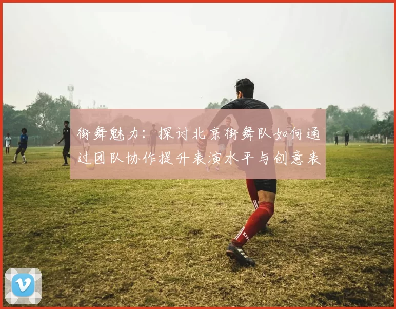 街舞魅力：探讨北京街舞队如何通过团队协作提升表演水平与创意表现MBA