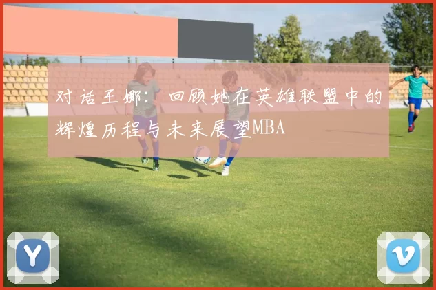对话王娜：回顾她在英雄联盟中的辉煌历程与未来展望MBA