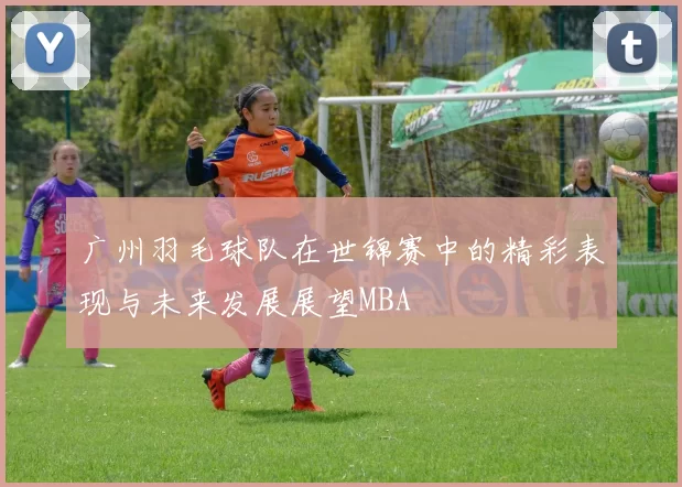 广州羽毛球队在世锦赛中的精彩表现与未来发展展望MBA