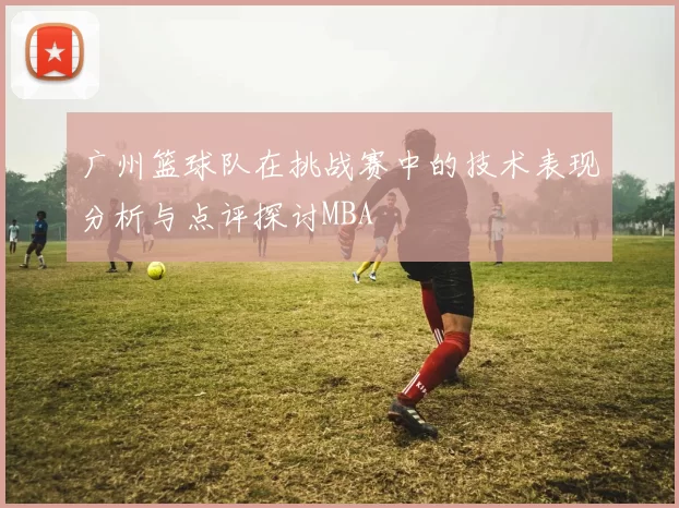 广州篮球队在挑战赛中的技术表现分析与点评探讨MBA