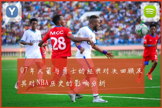 07年火箭与勇士的经典对决回顾及其对NBA历史的影响分析